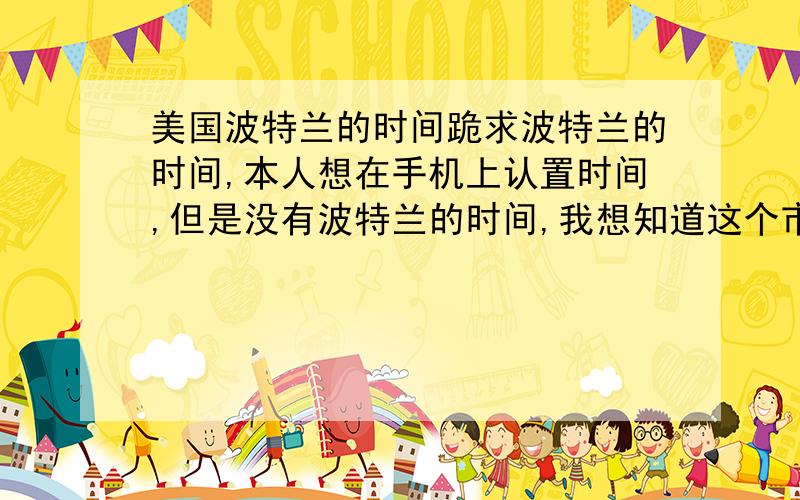 美国波特兰的时间跪求波特兰的时间,本人想在手机上认置时间,但是没有波特兰的时间,我想知道这个市是属于哪个区的,比如说杭州的时间是以北京为准的,日本的时间以东京为准的,谁能告诉