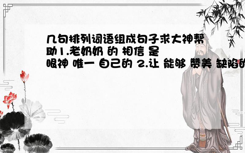 几句排列词语组成句子求大神帮助1.老奶奶 的 相信 是 眼神 唯一 自己的 2.让 能够 赞美 缺陷的 大勇士 我们 征服 3.村庄 出现了 原始森林 前面 包围的 一处 被