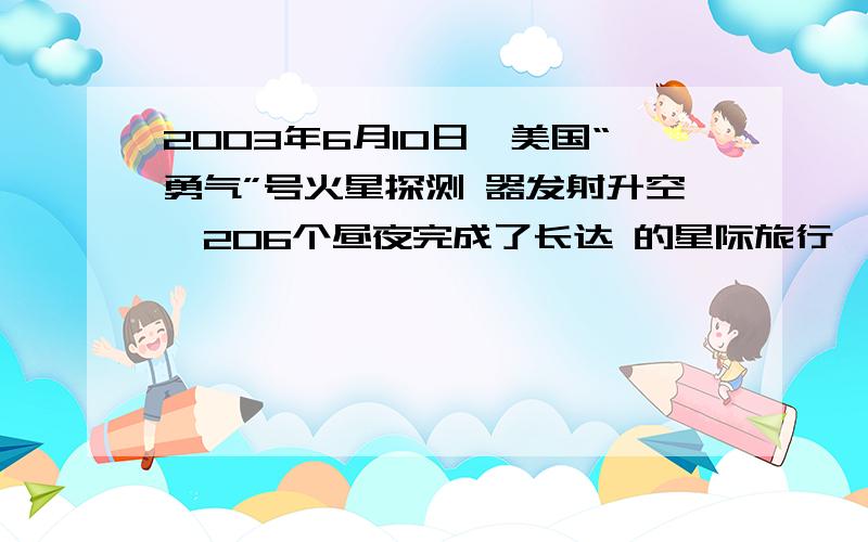 2003年6月10日,美国“勇气”号火星探测 器发射升空,206个昼夜完成了长达 的星际旅行,于2004年1月4日 成功登陆火星.在着陆前,“勇气”号运用 最新科技手段对火星进行近距离探测.根 据预测,探