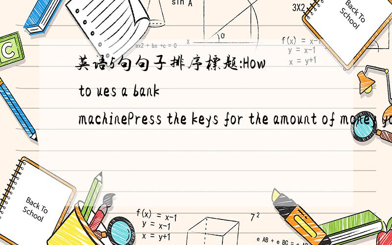 英语5句句子排序标题：How to ues a bank machinePress the keys for the amount of money you want.Put your card in the bank machine,Don't forget to take your cand with you.Press the correct keys for your bank card numeber.Take your money.1、Th