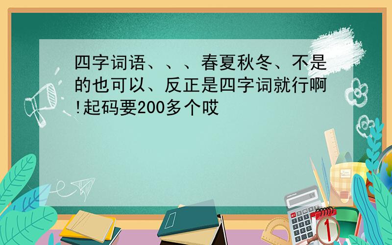 四字词语、、、春夏秋冬、不是的也可以、反正是四字词就行啊!起码要200多个哎