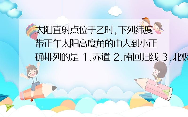 太阳直射点位于乙时,下列纬度带正午太阳高度角的由大到小正确排列的是 1.赤道 2.南回归线 3.北极圈4.南极圈 A.1324 B.1342 C.2134 D.3124 有个公式90度—（当地的地理纬度和太阳直射点之间差的纬