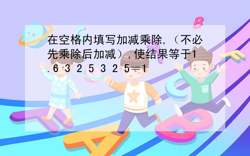 在空格内填写加减乘除,（不必先乘除后加减）,使结果等于1.6 3 2 5 3 2 5＝1