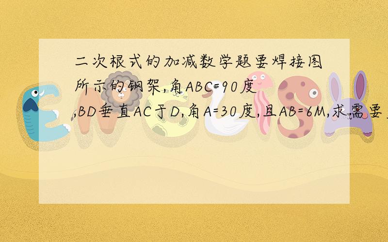 二次根式的加减数学题要焊接图所示的钢架,角ABC=90度,BD垂直AC于D,角A=30度,且AB=6M,求需要多少米钢材?