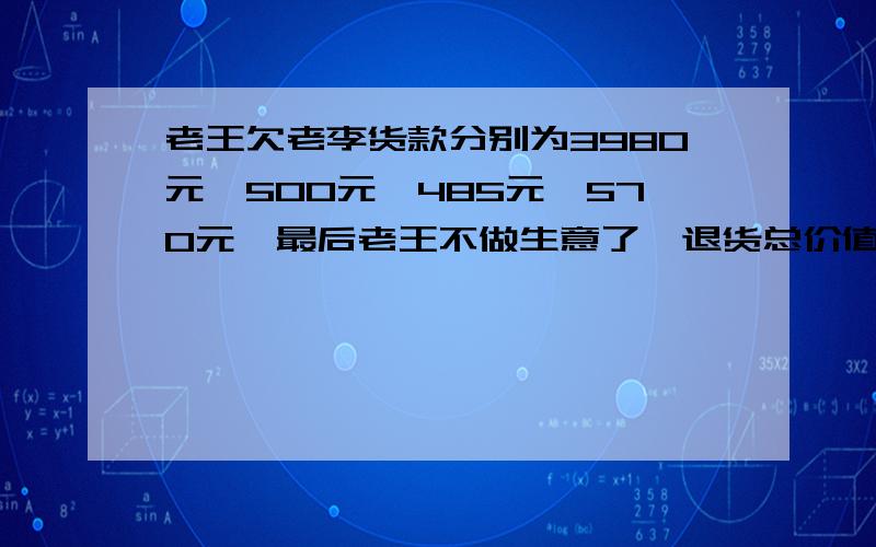 老王欠老李货款分别为3980元,500元,485元,570元,最后老王不做生意了,退货总价值为8355元,请问老王还欠老李多少钱?