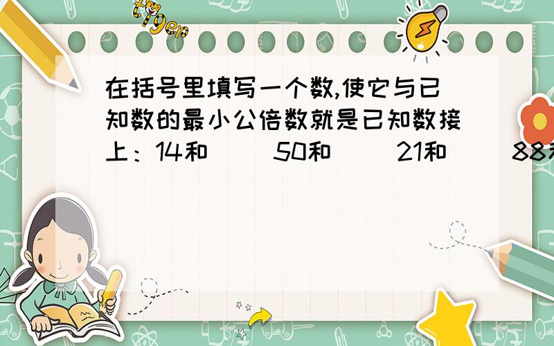 在括号里填写一个数,使它与已知数的最小公倍数就是已知数接上：14和（） 50和（） 21和（） 88和（） （）和30 （）和42我的发现：—————————————————————————