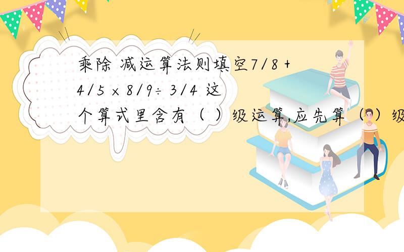 乘除 减运算法则填空7/8＋4/5 ×8/9÷3/4 这个算式里含有（ ）级运算,应先算（ ）级运算.