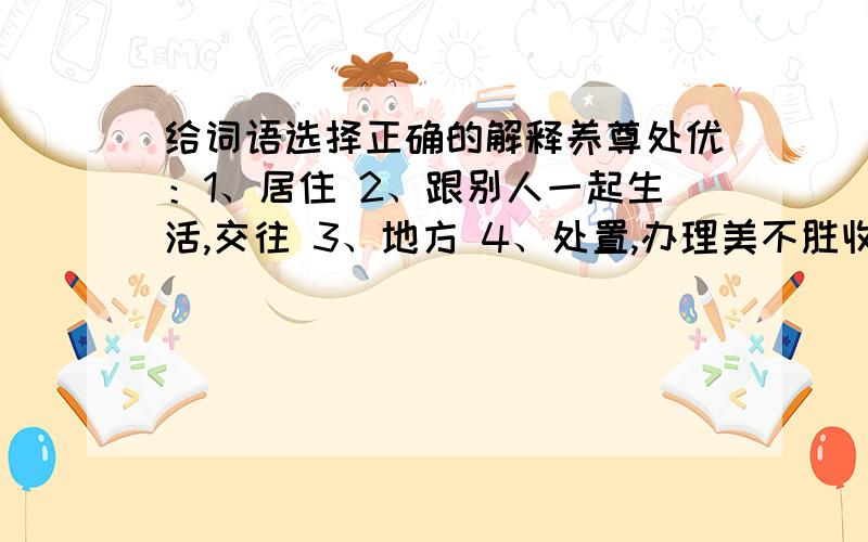 给词语选择正确的解释养尊处优：1、居住 2、跟别人一起生活,交往 3、地方 4、处置,办理美不胜收：1、胜利 2、能够承担或接受 3、优美的 4、比另一个优越