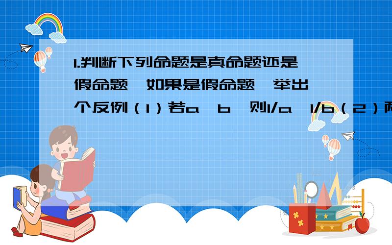 1.判断下列命题是真命题还是假命题,如果是假命题,举出一个反例（1）若a＞b,则1/a＞1/b（2）两个锐角的和是锐角（3）同位角相等,两直线平行（4）一个角的补角大于这个角（5）两个负数的差