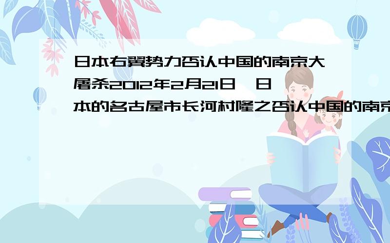 日本右翼势力否认中国的南京大屠杀2012年2月21日,日本的名古屋市长河村隆之否认中国的南京大屠杀,称“南京大屠杀”并没有发生过,认为“南京大屠杀”是中国人捏造的谎言,同时日本政坛