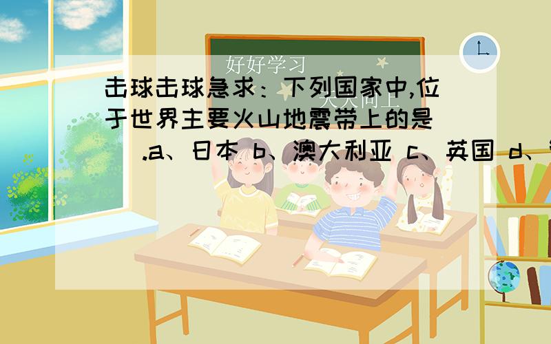 击球击球急求：下列国家中,位于世界主要火山地震带上的是（ ）.a、日本 b、澳大利亚 c、英国 d、智力