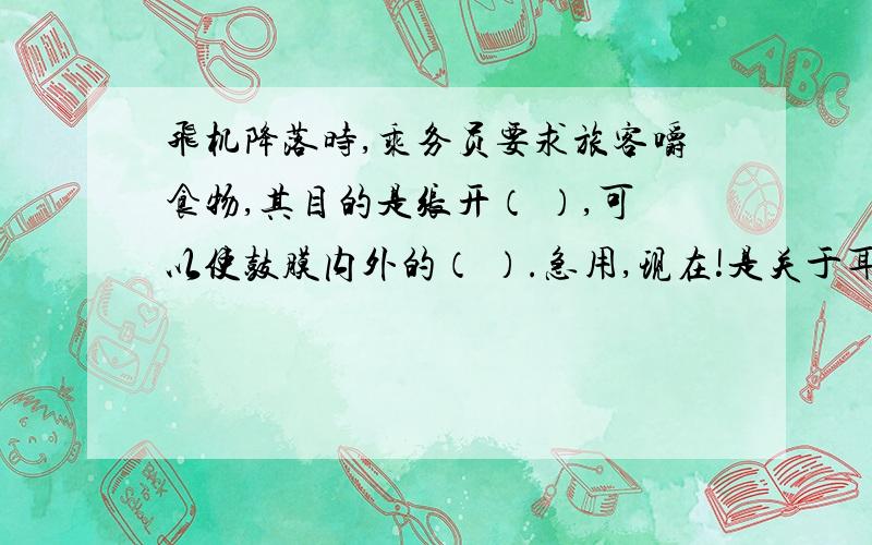 飞机降落时,乘务员要求旅客嚼食物,其目的是张开（ ）,可以使鼓膜内外的（ ）.急用,现在!是关于耳结构的.如鼓室、骨膜等.