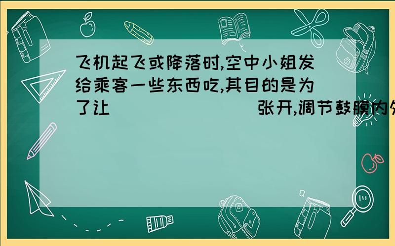 飞机起飞或降落时,空中小姐发给乘客一些东西吃,其目的是为了让________张开,调节鼓膜内外的气压平衡.