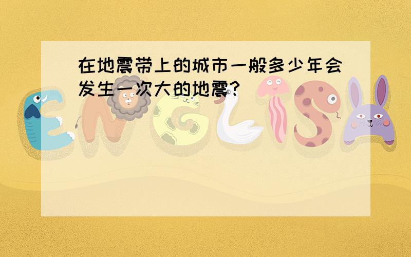 在地震带上的城市一般多少年会发生一次大的地震?