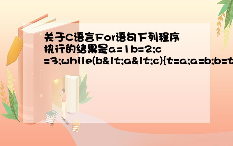 关于C语言For语句下列程序执行的结果是a=1b=2;c=3;while(b<a<c){t=a;a=b;b=t;c--}printf("%d,%d,%d",a,b,c);     2,1,0 2.执行语句for(i=1;i++<4;);后i的值 为什么是5?3.若 int x；则执行下列程序段后输出