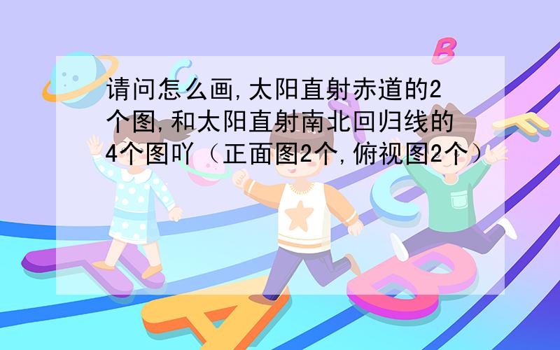 请问怎么画,太阳直射赤道的2个图,和太阳直射南北回归线的4个图吖（正面图2个,俯视图2个）