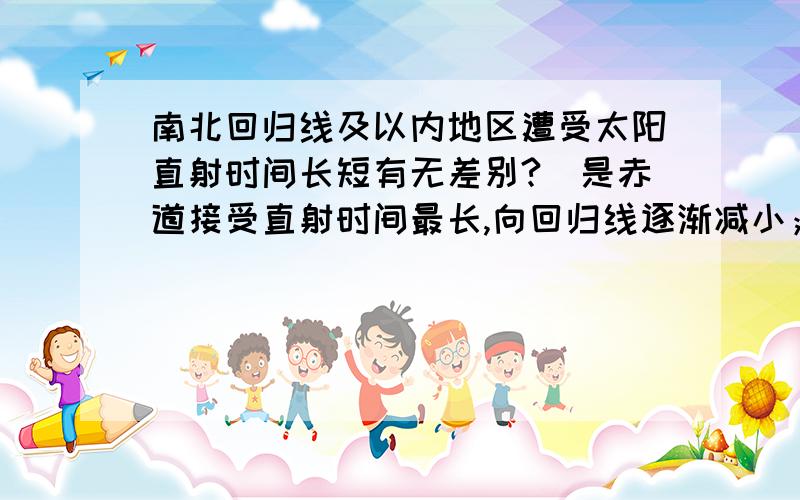 南北回归线及以内地区遭受太阳直射时间长短有无差别?（是赤道接受直射时间最长,向回归线逐渐减小；还...南北回归线及以内地区遭受太阳直射时间长短有无差别?（是赤道接受直射时间最