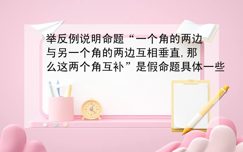 举反例说明命题“一个角的两边与另一个角的两边互相垂直,那么这两个角互补”是假命题具体一些