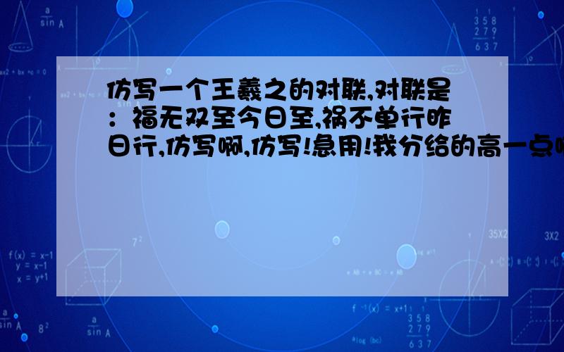 仿写一个王羲之的对联,对联是：福无双至今日至,祸不单行昨日行,仿写啊,仿写!急用!我分给的高一点啊!如果是妙联的话!我还可以追加分数!急!