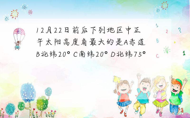 12月22日前后下列地区中正午太阳高度角最大的是A赤道 B北纬20° C南纬20° D北纬75°