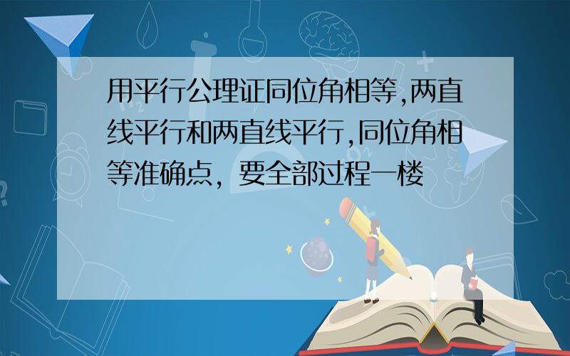 用平行公理证同位角相等,两直线平行和两直线平行,同位角相等准确点，要全部过程一楼