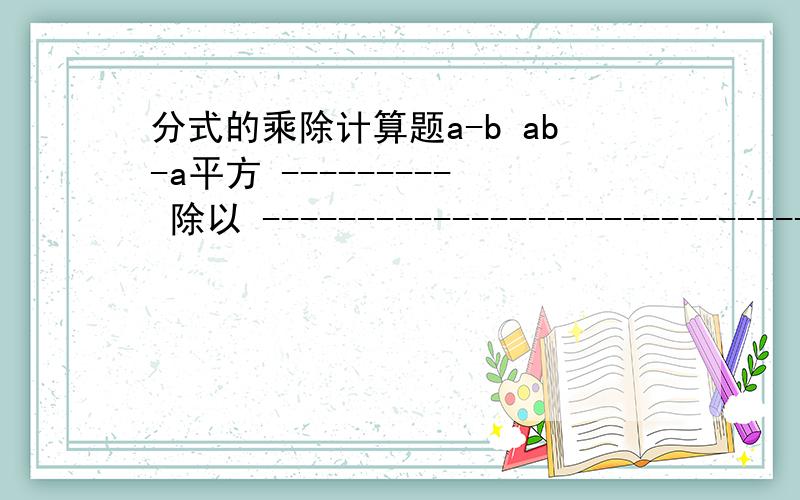 分式的乘除计算题a-b ab-a平方 --------- 除以 ------------------------------ a平方+ab a平方b平方-a四次方