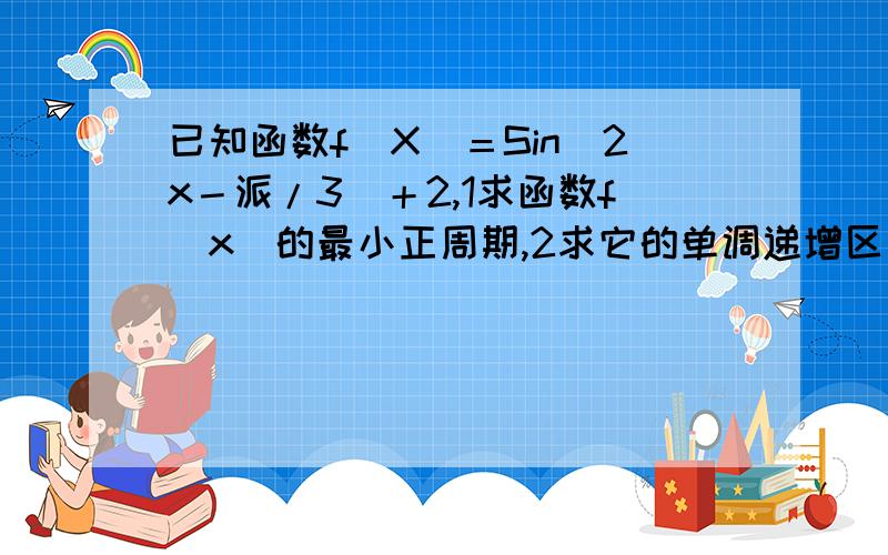 已知函数f（X）＝Sin（2x－派/3）＋2,1求函数f（x）的最小正周期,2求它的单调递增区间.