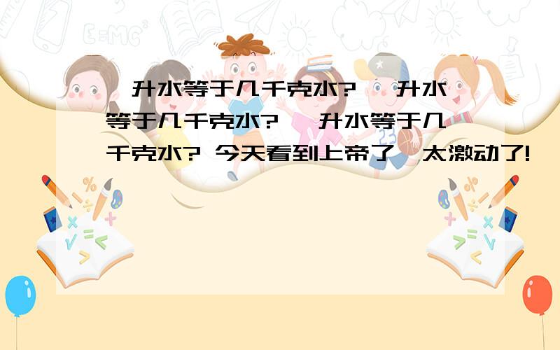 一升水等于几千克水? 一升水等于几千克水? 一升水等于几千克水? 今天看到上帝了,太激动了!