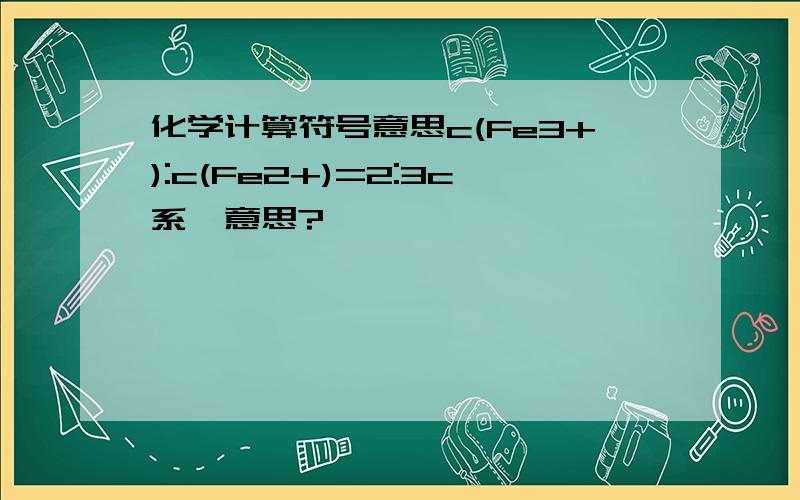 化学计算符号意思c(Fe3+):c(Fe2+)=2:3c系咩意思?