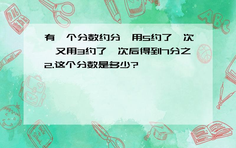 有一个分数约分,用5约了一次,又用3约了一次后得到7分之2.这个分数是多少?