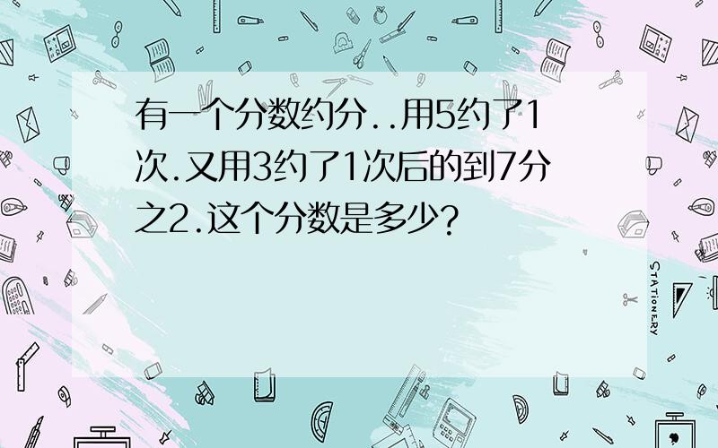 有一个分数约分..用5约了1次.又用3约了1次后的到7分之2.这个分数是多少?