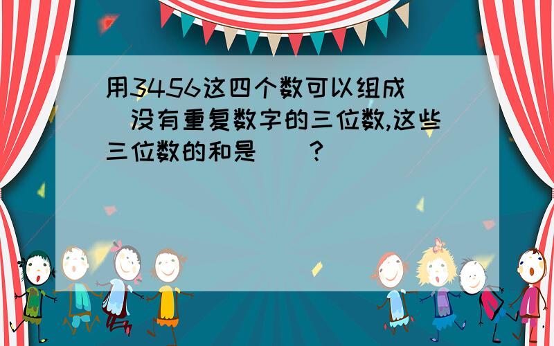 用3456这四个数可以组成（）没有重复数字的三位数,这些三位数的和是（）?