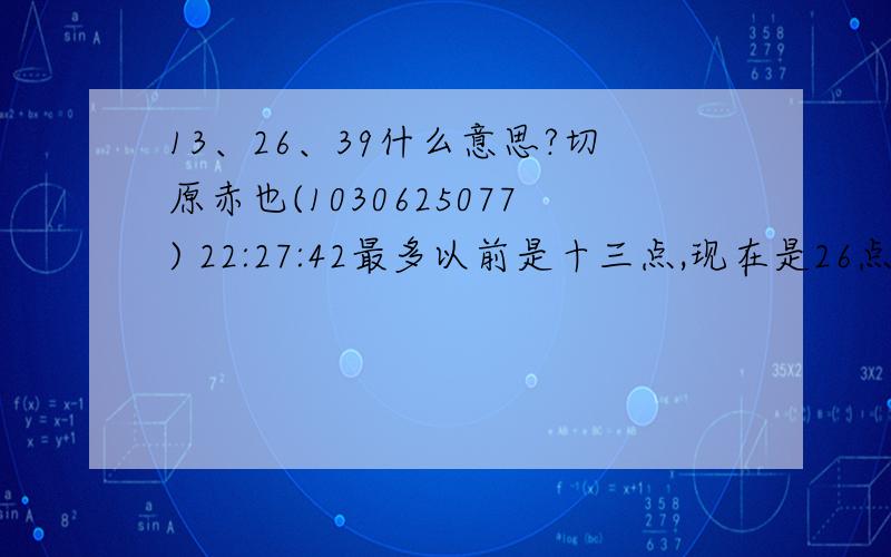 13、26、39什么意思?切原赤也(1030625077) 22:27:42最多以前是十三点,现在是26点切原赤也(1030625077) 22:28:06将来还有可能是39点切原赤也(1030625077) 22:29:2539,26,13.就好象忍足,我,和以前的国光的关系切