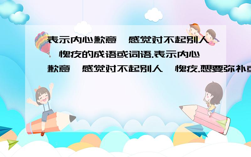 表示内心歉意,感觉对不起别人,愧疚的成语或词语.表示内心歉意,感觉对不起别人,愧疚.想要弥补或补偿的成语或词语.最好是流畅且简单易懂的语句.