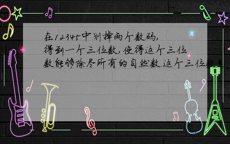 在12345中划掉两个数码,得到一个三位数,使得这个三位数能够除尽所有的自然数.这个三位数是_________.