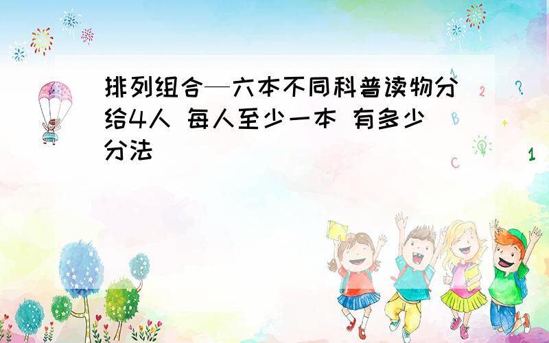 排列组合—六本不同科普读物分给4人 每人至少一本 有多少分法