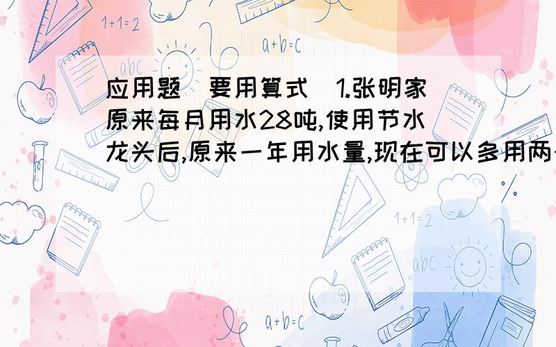 应用题（要用算式）1.张明家原来每月用水28吨,使用节水龙头后,原来一年用水量,现在可以多用两个月.现在每月用水多少吨?2.果园里有梨树1800棵,占果园果木总数的3/5,而桃树的棵树相当于果