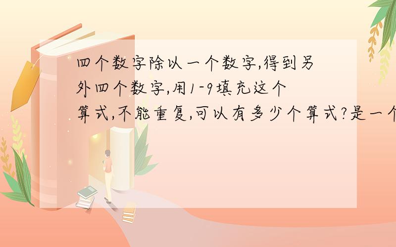 四个数字除以一个数字,得到另外四个数字,用1-9填充这个算式,不能重复,可以有多少个算式?是一个四位数除以一个数字得到另外一个四位数，一共九个数字，不能重复