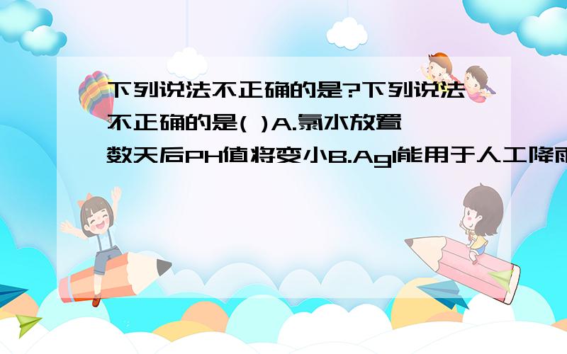 下列说法不正确的是?下列说法不正确的是( )A.氯水放置数天后PH值将变小B.AgI能用于人工降雨C.漂白粉的主要成分是次氯酸钙D.加碘盐中添加的是KIO3选什么?我认为都对的哎~请说明理由