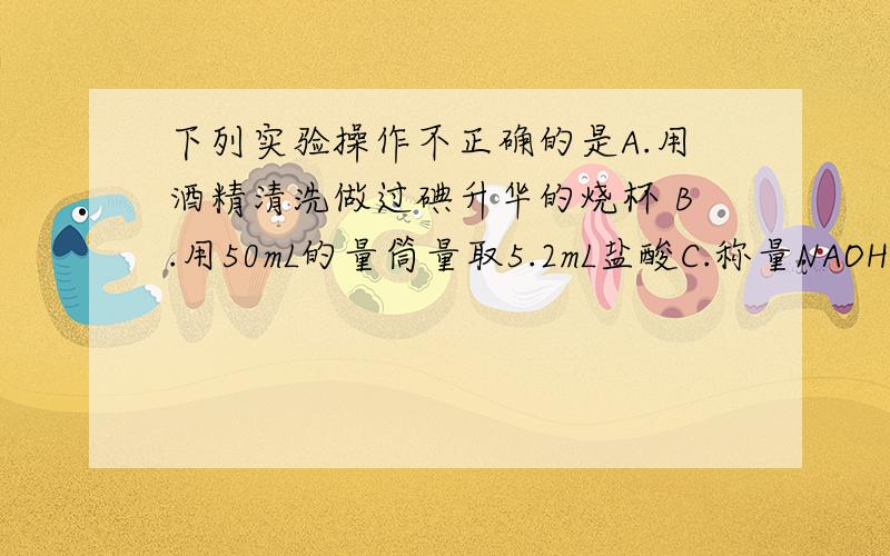 下列实验操作不正确的是A.用酒精清洗做过碘升华的烧杯 B.用50mL的量筒量取5.2mL盐酸C.称量NAOH固体时,将NAOH固体放在托盘天平的左盘的纸上.D.蒸馏时,应将温度计的水银球插入液面以下.并求不