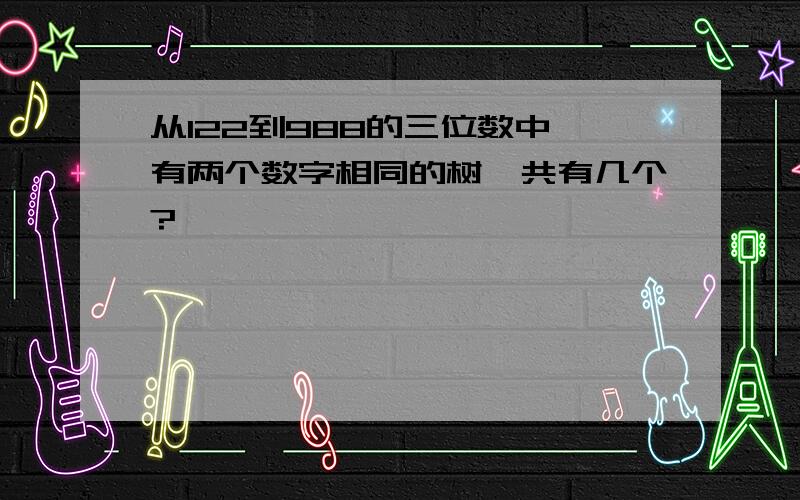 从122到988的三位数中,有两个数字相同的树一共有几个?