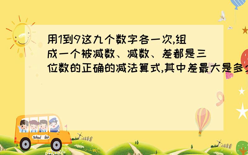 用1到9这九个数字各一次,组成一个被减数、减数、差都是三位数的正确的减法算式,其中差最大是多少?被减数数字和+差和减数的数字和=45,从和与差的奇偶性相同考虑只可能出现一次进位.则