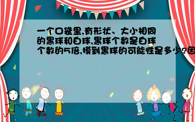 一个口袋里,有形状、大小相同的黑球和白球,黑球个数是白球个数的5倍,摸到黑球的可能性是多少?因为是小学题的,请列式计算,别用方程哟