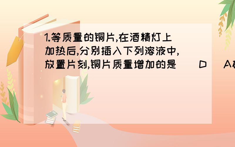 1.等质量的铜片,在酒精灯上加热后,分别插入下列溶液中,放置片刻,铜片质量增加的是 ( D )A硝酸 B无水乙醇 C盐酸 D石灰水 2.实验室用乙酸.乙醇.硫酸制取乙酸乙酯,加热蒸馏后,在饱和碳酸钠溶