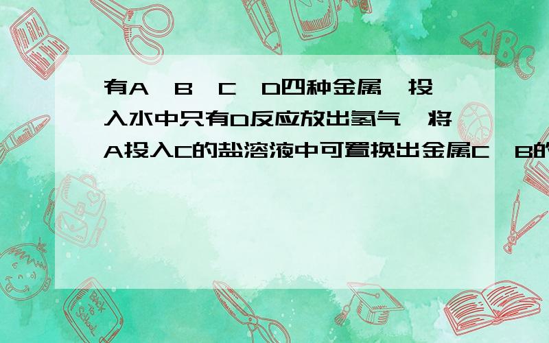 有A,B,C,D四种金属,投入水中只有D反应放出氢气,将A投入C的盐溶液中可置换出金属C,B的最高价氧化的水化物碱性比A的最高价氧化的水化物碱性比强,则这四种金属的金属性强弱顺序是：A.A＞B＞C