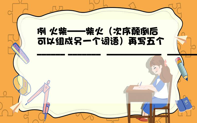 例 火柴——柴火（次序颠倒后可以组成另一个词语）再写五个______ _______  ＿＿＿＿＿＿  ＿＿＿＿＿＿＿ ＿＿＿＿＿＿