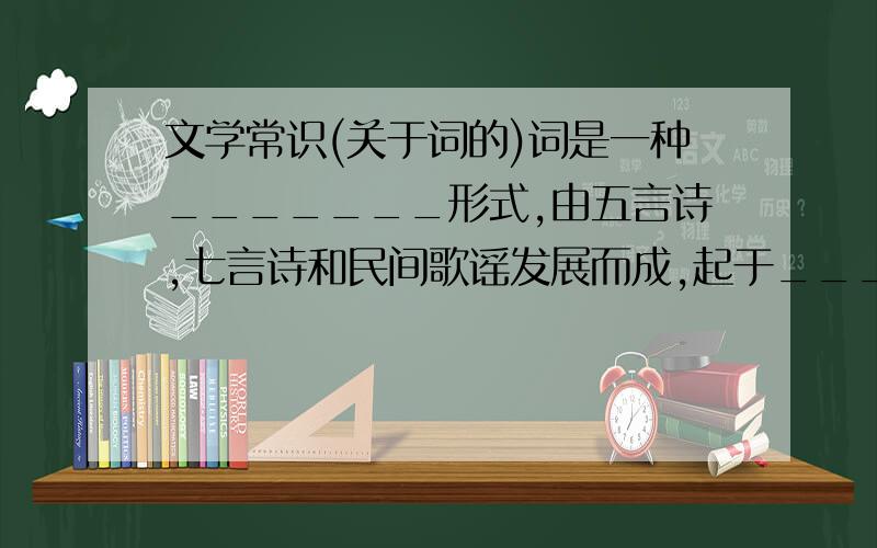 文学常识(关于词的)词是一种_______形式,由五言诗,七言诗和民间歌谣发展而成,起于___代,盛于___代.原是_________的一种诗体,句的长短随着歌调而改变,一般分为上下___.能填多少是多少~~!