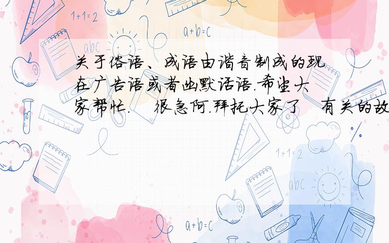 关于俗语、成语由谐音制成的现在广告语或者幽默话语.希望大家帮忙.    很急阿.拜托大家了   有关的故事也行.实际上就是关于语言文字标准,也就是标准普通话的故事、广告语之类的