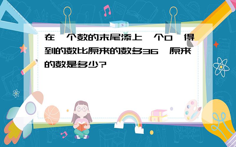 在一个数的末尾添上一个0,得到的数比原来的数多36,原来的数是多少?