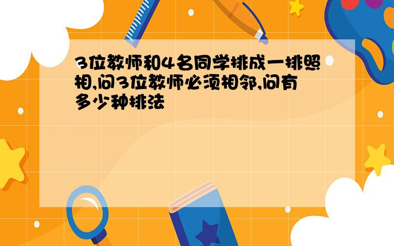 3位教师和4名同学排成一排照相,问3位教师必须相邻,问有多少种排法